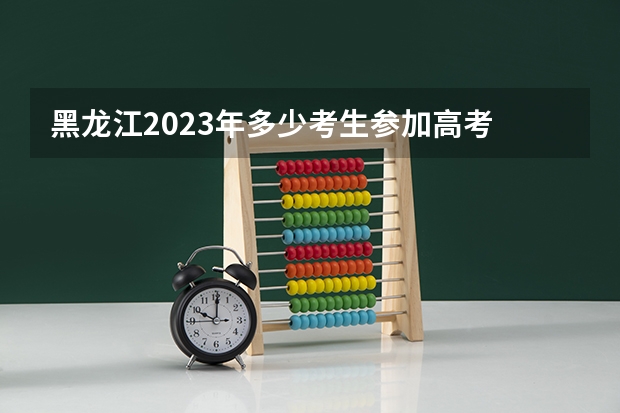 黑龙江2023年多少考生参加高考