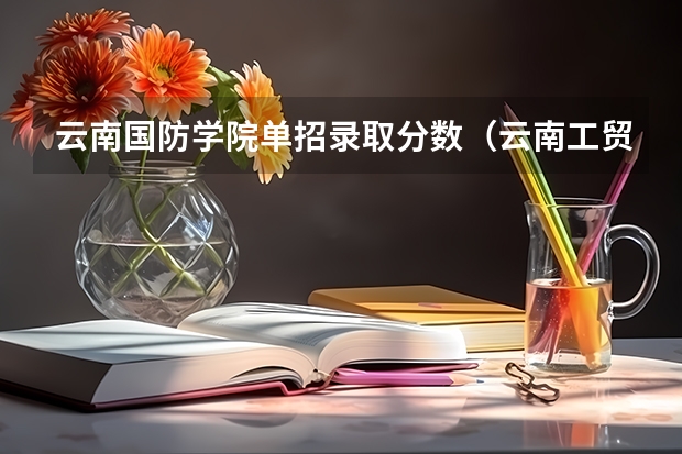 云南国防学院单招录取分数（云南工贸职业技术学院单招录取分数线）
