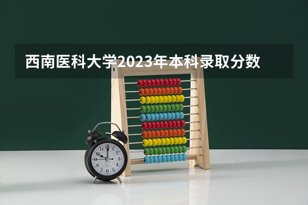 西南医科大学2023年本科录取分数线 四川大学医学专业录取分数线