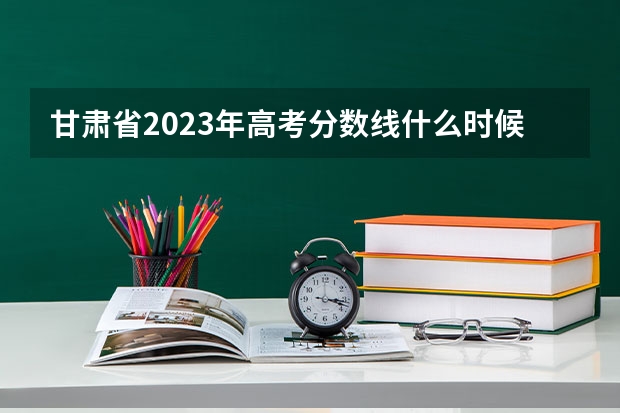 甘肃省2023年高考分数线什么时候出来？