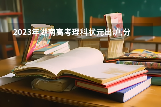 2023年湖南高考理科状元出炉,分数比江西状元少一分,你认识吗?