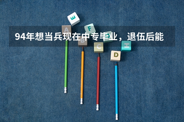 94年想当兵现在中专毕业，退伍后能考什么大学？分数线能对退伍军人优待？军人上大学有什么优势优待？