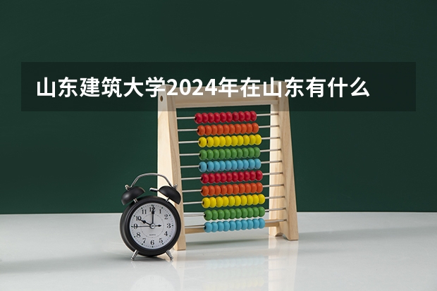 山东建筑大学2024年在山东有什么招生计划