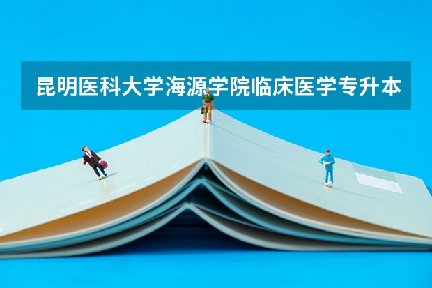 昆明医科大学海源学院临床医学专升本2025年还会招收吗?