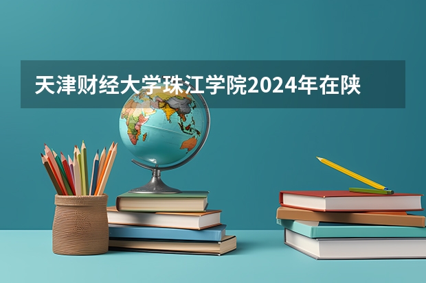 天津财经大学珠江学院2024年在陕西的招生情况