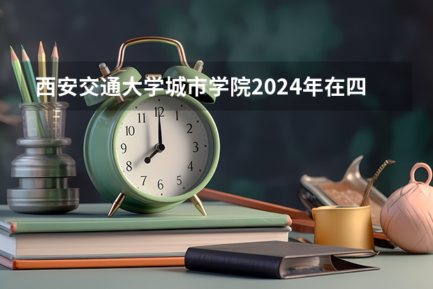 西安交通大学城市学院2024年在四川招生情况