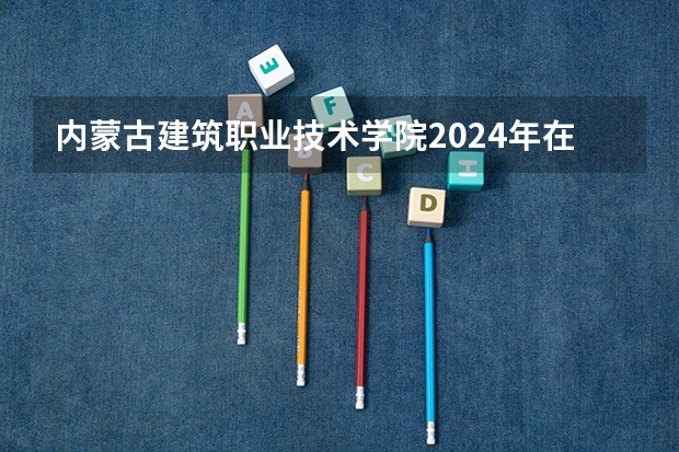 内蒙古建筑职业技术学院2024年在四川招生情况