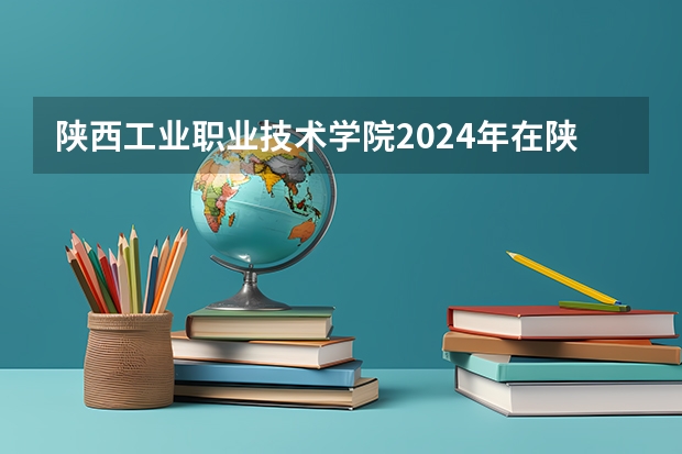 陕西工业职业技术学院2024年在陕西的招生情况