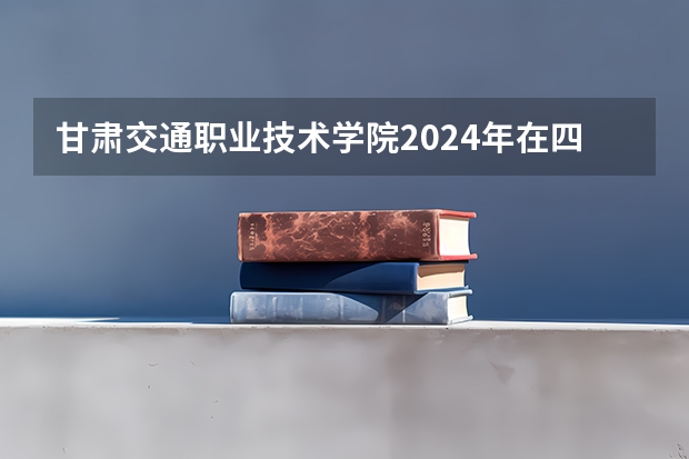 甘肃交通职业技术学院2024年在四川招生情况