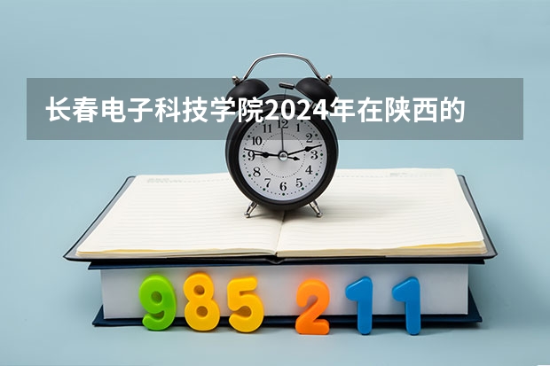 长春电子科技学院2024年在陕西的招生情况