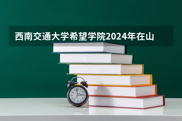 西南交通大学希望学院2024年在山东有什么招生计划
