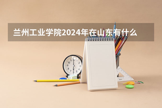 兰州工业学院2024年在山东有什么招生计划