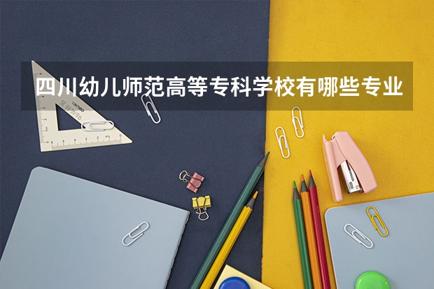 四川幼儿师范高等专科学校有哪些专业选择 特色专业推荐