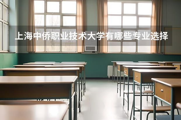 上海中侨职业技术大学有哪些专业选择 特色专业推荐
