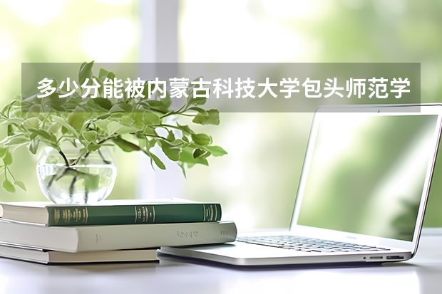 多少分能被内蒙古科技大学包头师范学院录取
