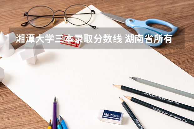 湘潭大学三本录取分数线 湖南省所有的三本院校