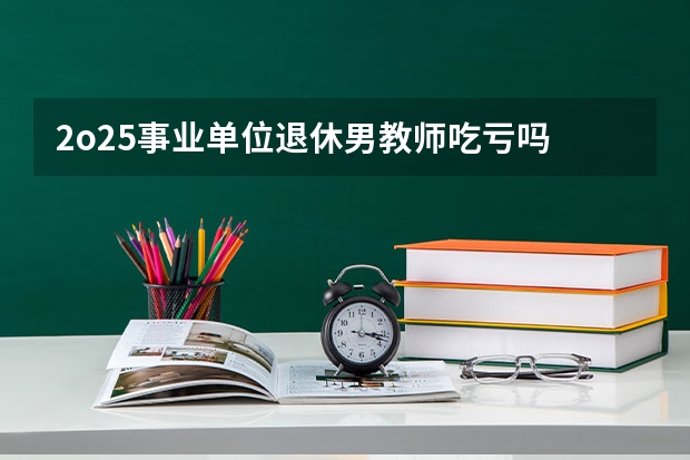 2o25事业单位退休男教师吃亏吗