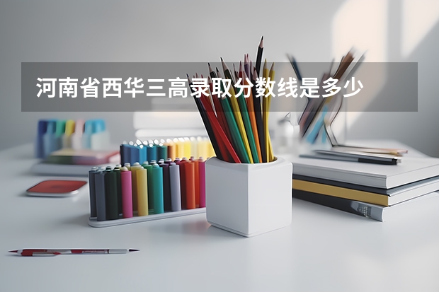 河南省西华三高录取分数线是多少