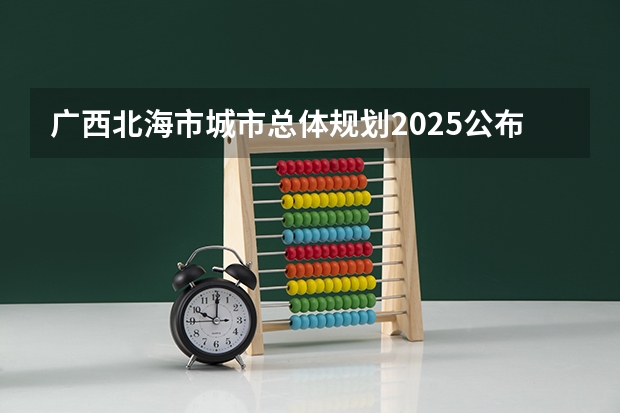 广西北海市城市总体规划2025公布（广西未来2025重点发展的城市）