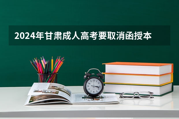 2024年甘肃成人高考要取消函授本科了吗？