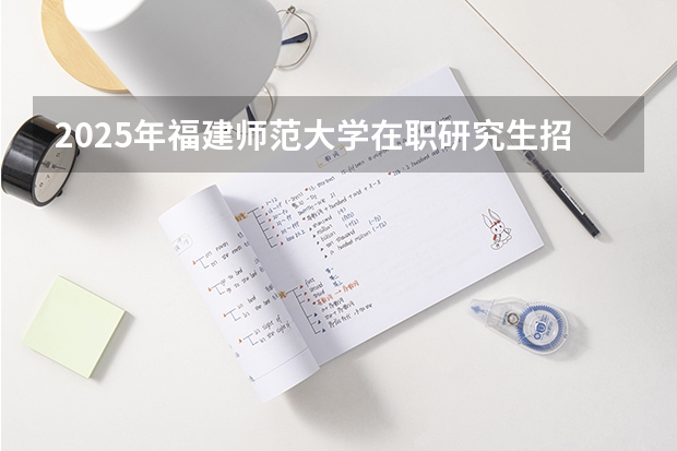 2025年福建师范大学在职研究生招生简章汇总！学费多少钱？