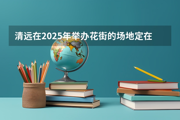 清远在2025年举办花街的场地定在哪里啦