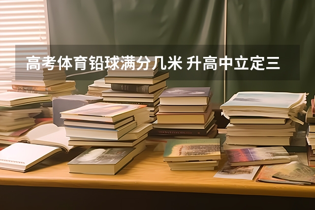 高考体育铅球满分几米 升高中立定三级跳跳评分标准？高考三级跳远评分标准谁知