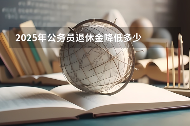 2025年公务员退休金降低多少