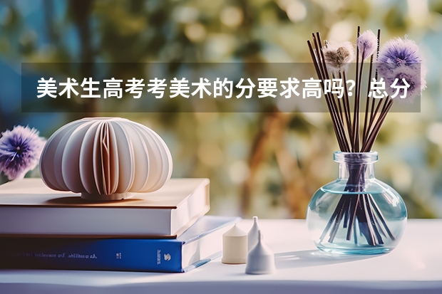 美术生高考考美术的分要求高吗？总分多少？一般只要多少分就行了？