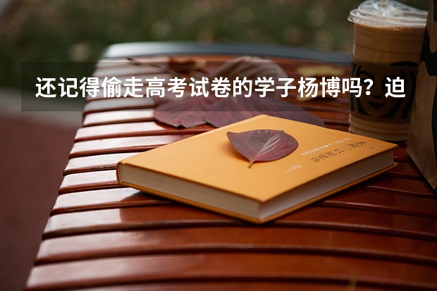还记得偷走高考试卷的学子杨博吗？迫使国家启用备用卷，结果怎样？