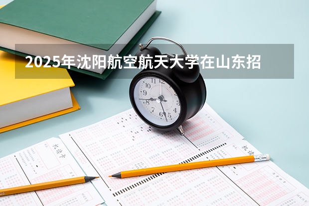 2025年沈阳航空航天大学在山东招生预测