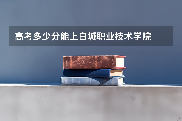 高考多少分能上白城职业技术学院