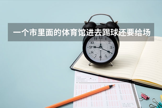 一个市里面的体育馆进去踢球还要给场地费吗??我们是广东省高要市里
