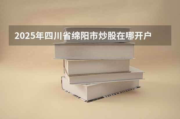 2025年四川省绵阳市炒股在哪开户?是否支持线上交易呢?