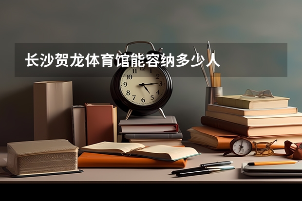 长沙贺龙体育馆能容纳多少人