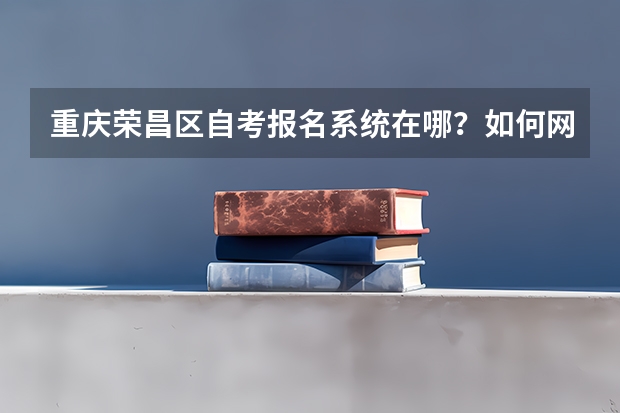 重庆荣昌区自考报名系统在哪?如何网上报名?