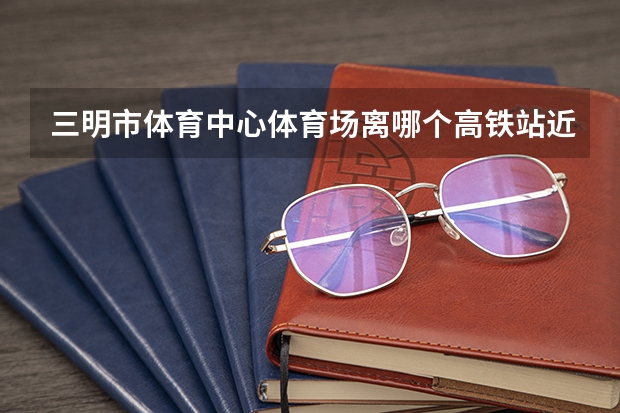 三明市体育中心体育场离哪个高铁站近