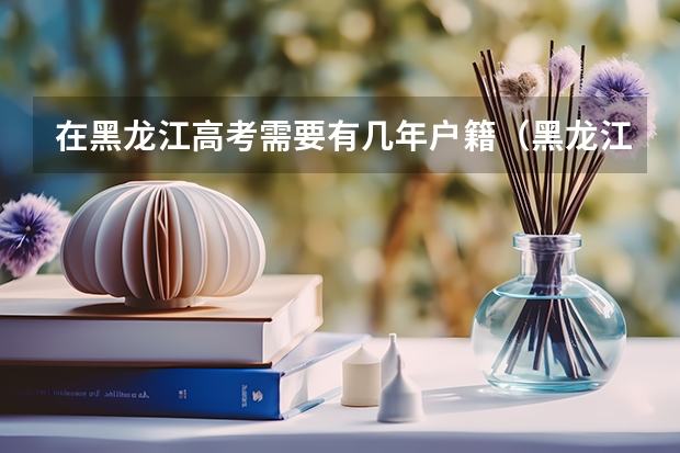 在黑龙江高考需要有几年户籍（黑龙江回原籍高考最新规定）