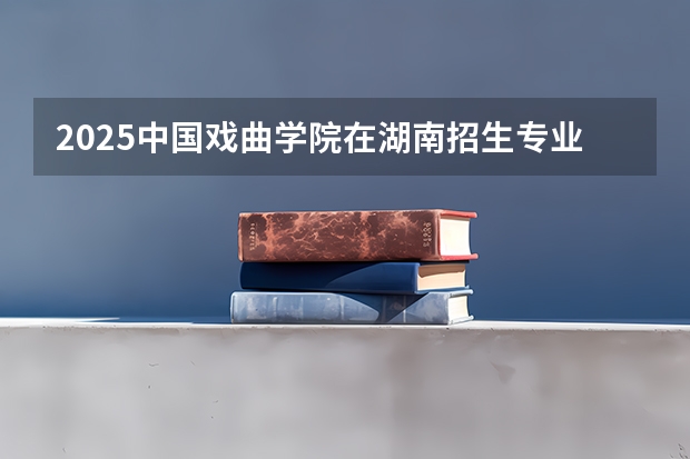 2025中国戏曲学院在湖南招生专业（学费情况）