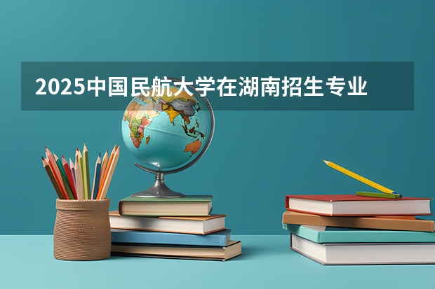 2025中国民航大学在湖南招生专业（学费情况）