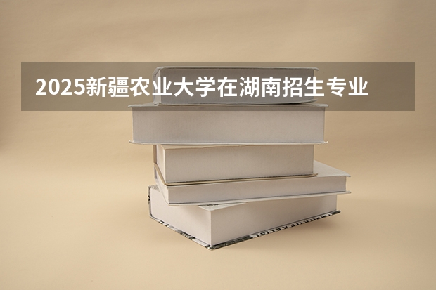 2025新疆农业大学在湖南招生专业（学费情况）