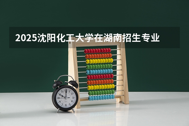 2025沈阳化工大学在湖南招生专业（学费情况）