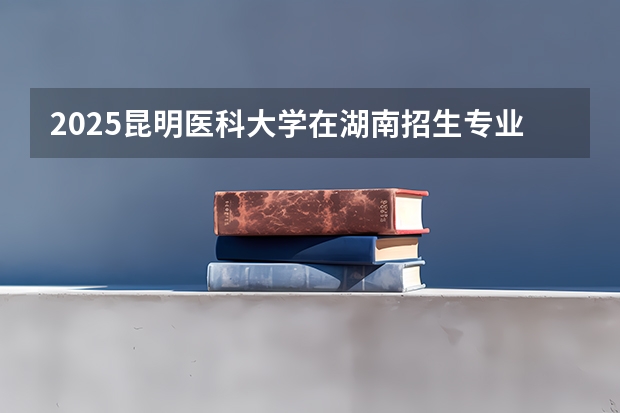 2025昆明医科大学在湖南招生专业（学费情况）