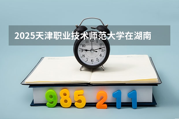 2025天津职业技术师范大学在湖南招生专业（学费情况）