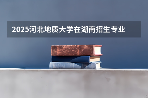 2025河北地质大学在湖南招生专业（学费情况）