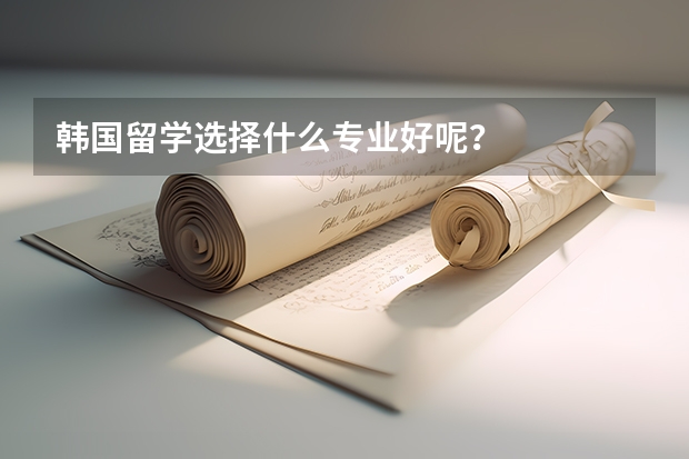 韩国留学选择什么专业好呢？